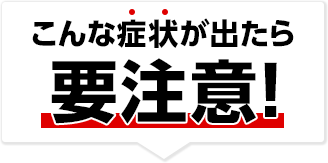 こんな症状が出たら要注意